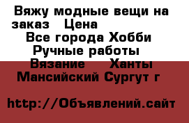 Вяжу модные вещи на заказ › Цена ­ 3000-10000 - Все города Хобби. Ручные работы » Вязание   . Ханты-Мансийский,Сургут г.